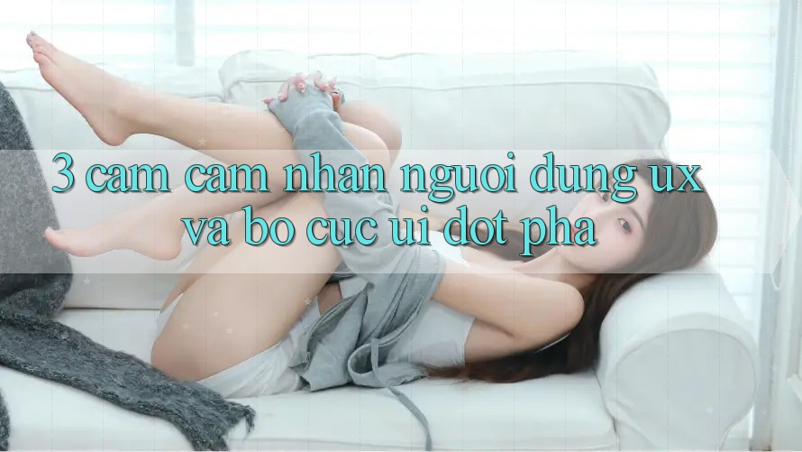 3. Cảm cảm nhận người dùng (UX) và Bố cục (UI) đột phá