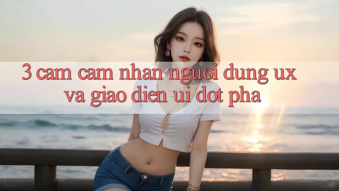 3. Cảm cảm nhận người dùng (UX) và Giao diện (UI) đột phá