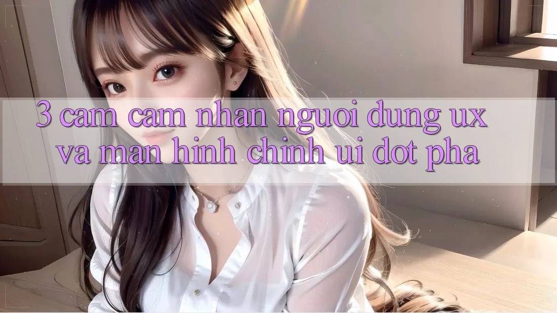 3. Cảm cảm nhận người dùng (UX) và Màn hình chính (UI) đột phá