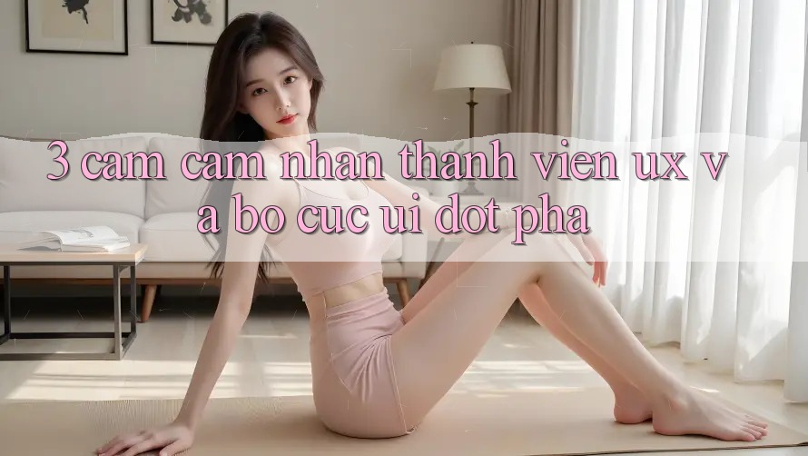 3. Cảm cảm nhận thành viên (UX) và Bố cục (UI) đột phá