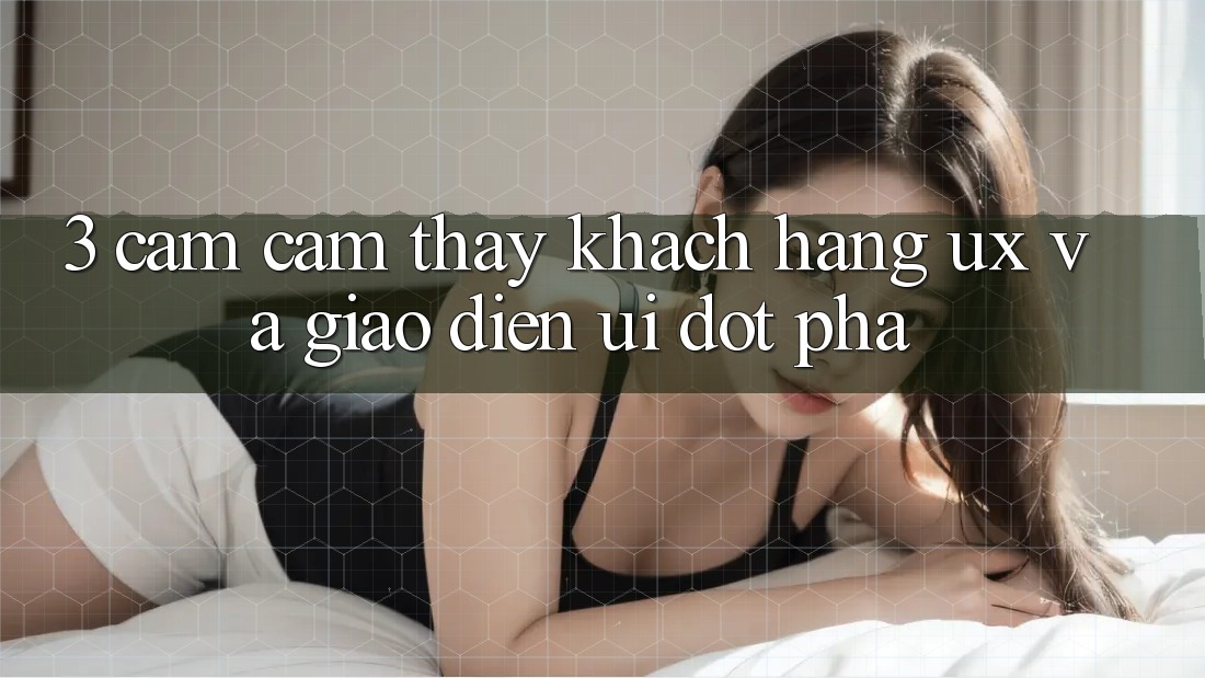 3. Cảm cảm thấy khách hàng (UX) và Giao diện (UI) đột phá