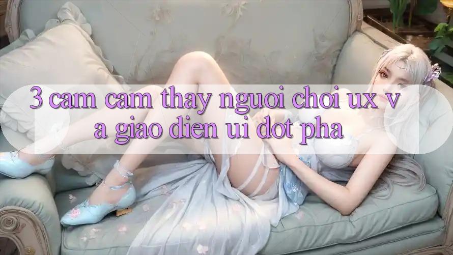 3. Cảm cảm thấy người chơi (UX) và Giao diện (UI) đột phá 3. Cảm cảm thấy người chơi (UX) và Giao diện (UI) đột phá