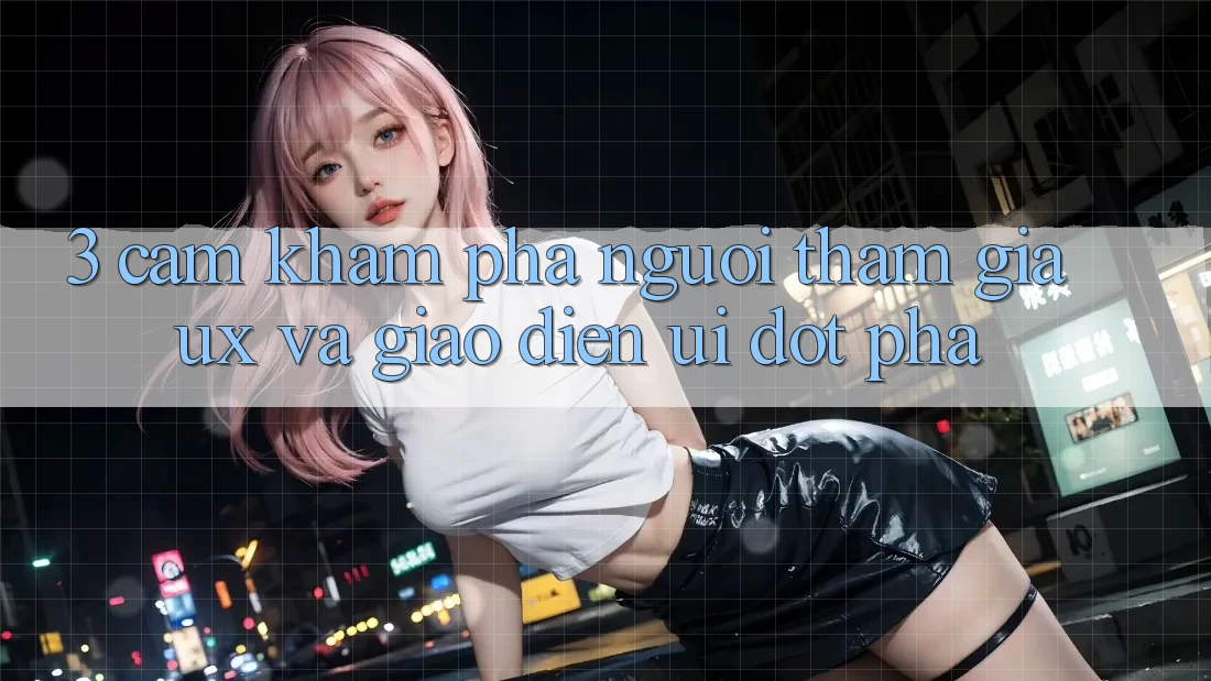 3. Cảm khám phá người tham gia (UX) và Giao diện (UI) đột phá