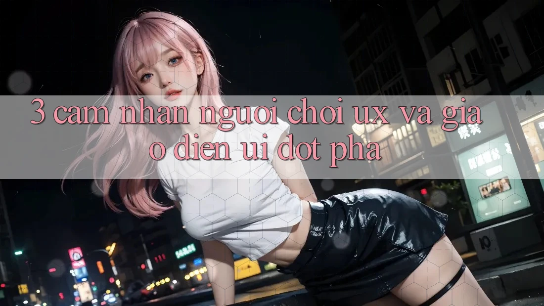 3. Cảm nhận người chơi (UX) và Giao diện (UI) đột phá
