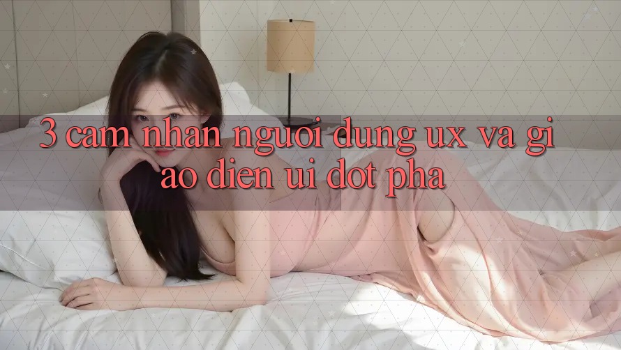 3. Cảm nhận người dùng (UX) và Giao diện (UI) đột phá