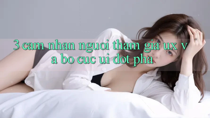 3. Cảm nhận người tham gia (UX) và Bố cục (UI) đột phá