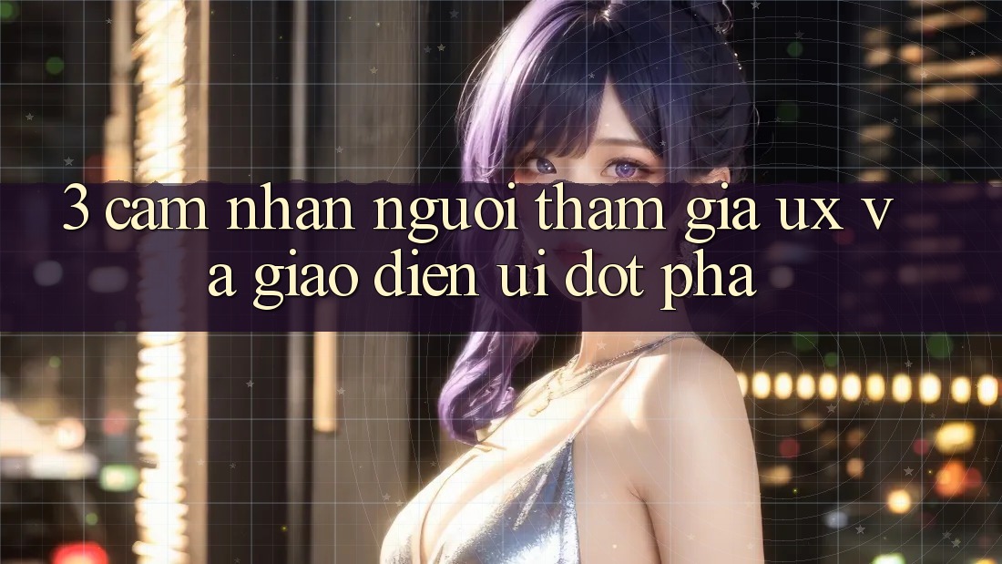 3. Cảm nhận người tham gia (UX) và Giao diện (UI) đột phá