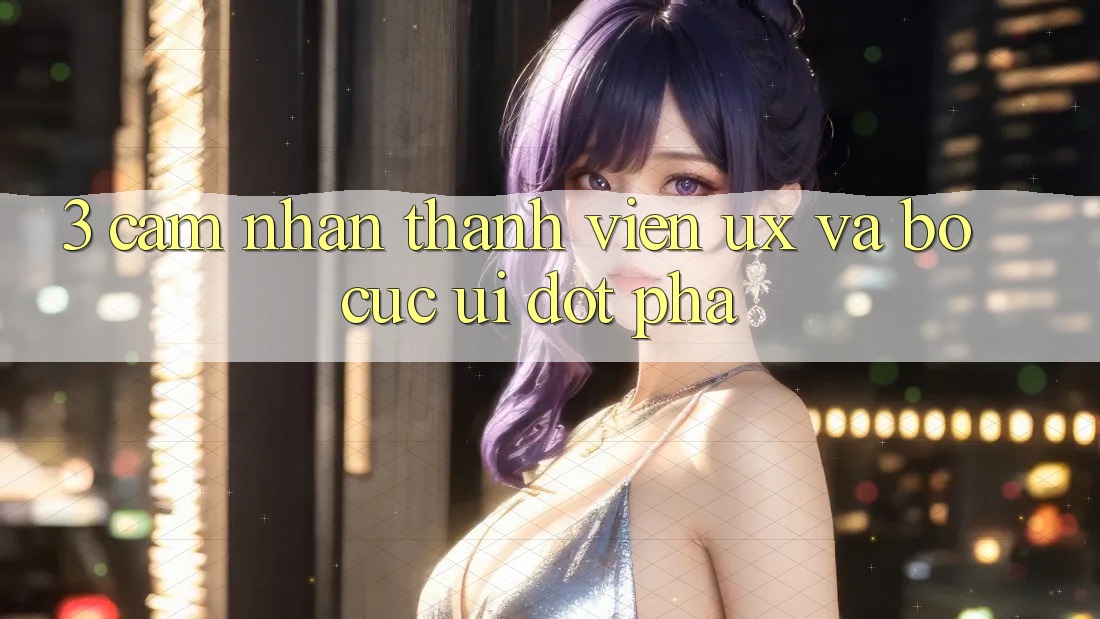 3. Cảm nhận thành viên (UX) và Bố cục (UI) đột phá 3. Cảm nhận thành viên (UX) và Bố cục (UI) đột phá