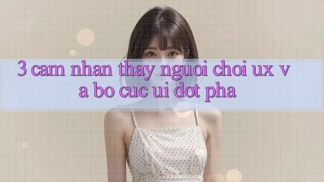3. Cảm nhận thấy người chơi (UX) và Bố cục (UI) đột phá 3. Cảm nhận thấy người chơi (UX) và Bố cục (UI) đột phá