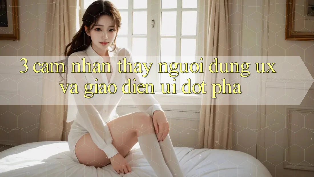 3. Cảm nhận thấy người dùng (UX) và Giao diện (UI) đột phá