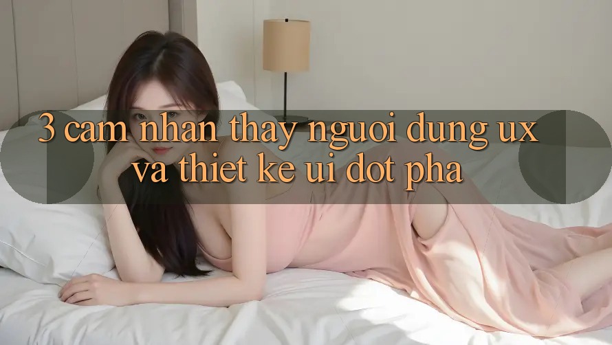 3. Cảm nhận thấy người dùng (UX) và Thiết kế (UI) đột phá