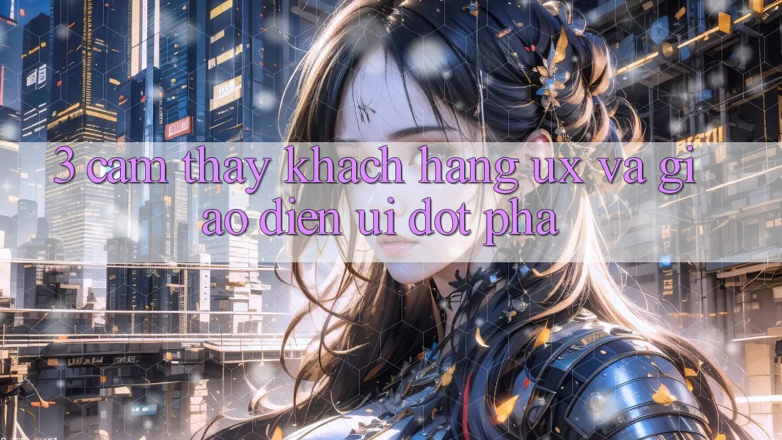 3. Cảm thấy khách hàng (UX) và Giao diện (UI) đột phá