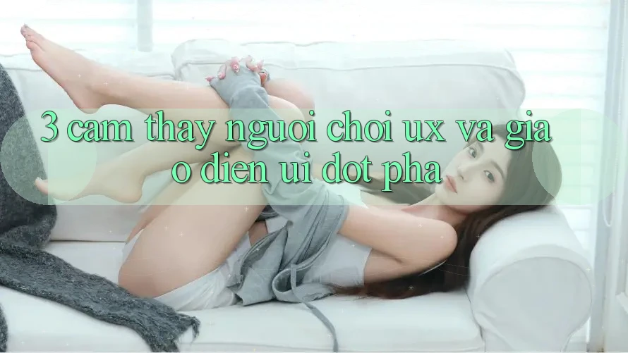 3. Cảm thấy người chơi (UX) và Giao diện (UI) đột phá