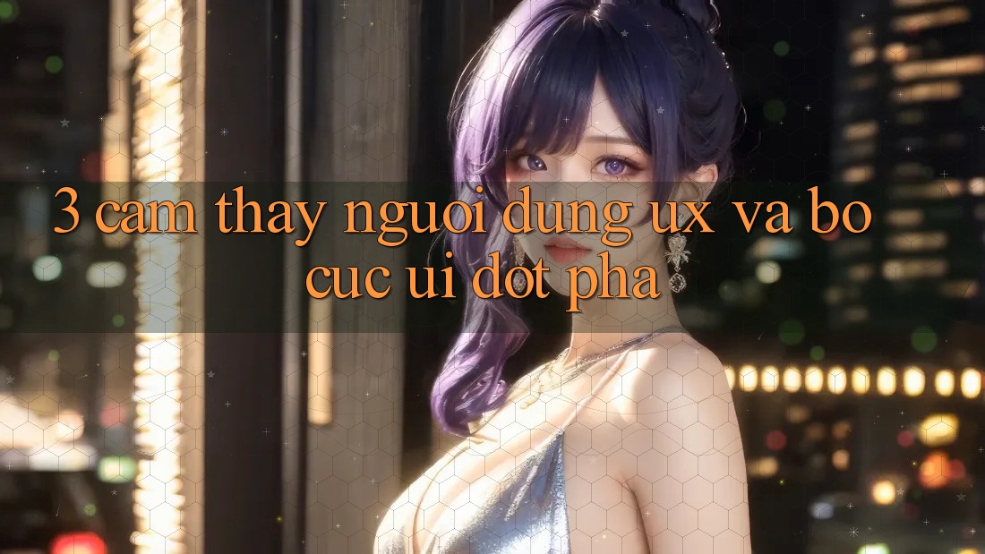 3. Cảm thấy người dùng (UX) và Bố cục (UI) đột phá 3. Cảm thấy người dùng (UX) và Bố cục (UI) đột phá