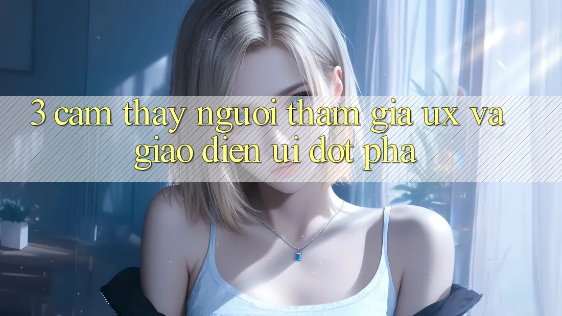 3. Cảm thấy người tham gia (UX) và Giao diện (UI) đột phá 3. Cảm thấy người tham gia (UX) và Giao diện (UI) đột phá