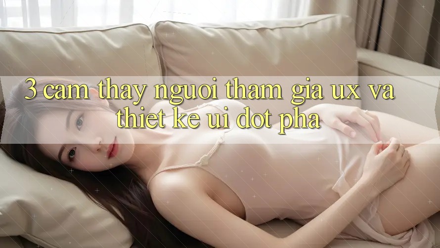 3. Cảm thấy người tham gia (UX) và Thiết kế (UI) đột phá