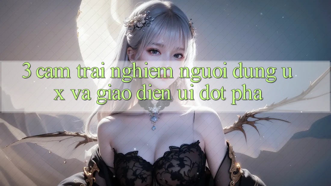 3. Cảm trải nghiệm người dùng (UX) và Giao diện (UI) đột phá