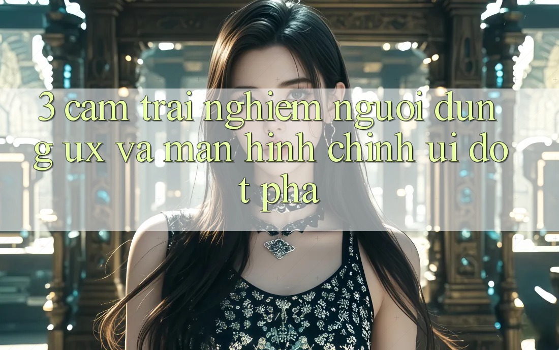 3. Cảm trải nghiệm người dùng (UX) và Màn hình chính (UI) đột phá