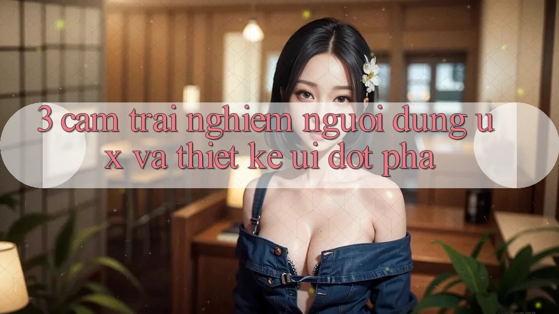 3. Cảm trải nghiệm người dùng (UX) và Thiết kế (UI) đột phá 3. Cảm trải nghiệm người dùng (UX) và Thiết kế (UI) đột phá