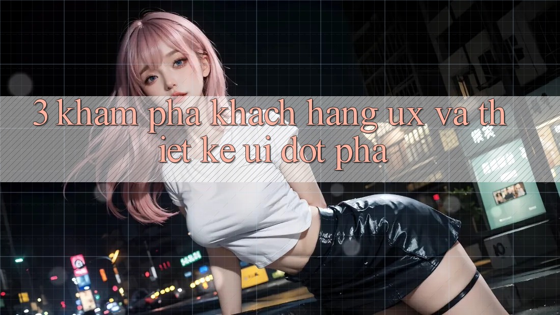 3. Khám phá khách hàng (UX) và Thiết kế (UI) đột phá