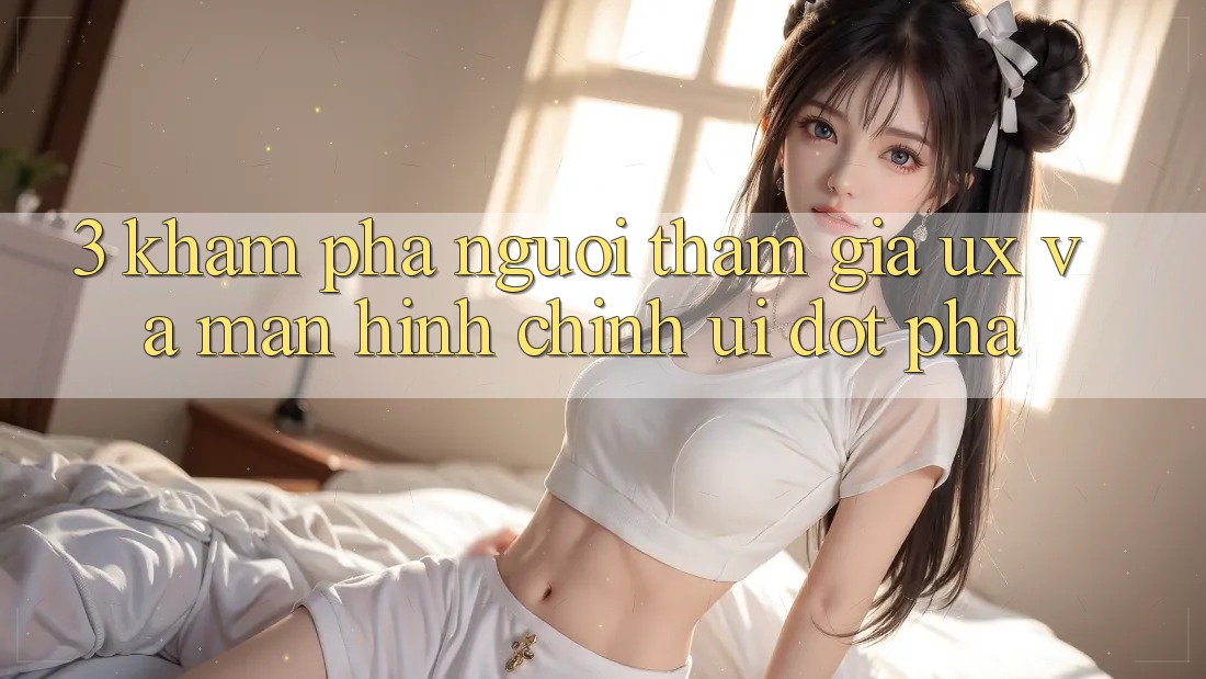 3. Khám phá người tham gia (UX) và Màn hình chính (UI) đột phá 3. Khám phá người tham gia (UX) và Màn hình chính (UI) đột phá