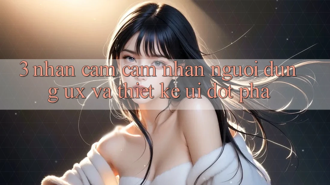 3. Nhận cảm cảm nhận người dùng (UX) và Thiết kế (UI) đột phá