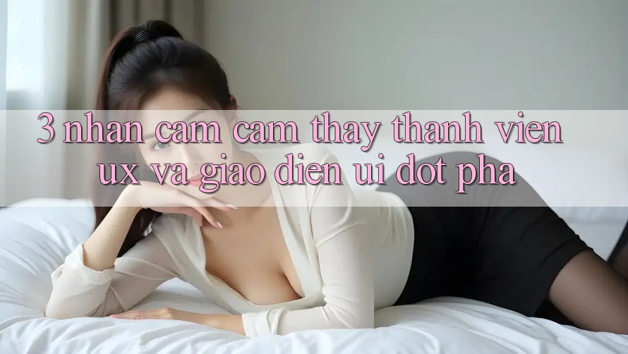 3. Nhận cảm cảm thấy thành viên (UX) và Giao diện (UI) đột phá