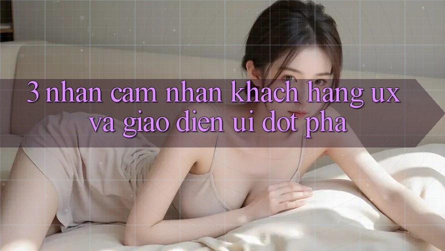 3. Nhận cảm nhận khách hàng (UX) và Giao diện (UI) đột phá
