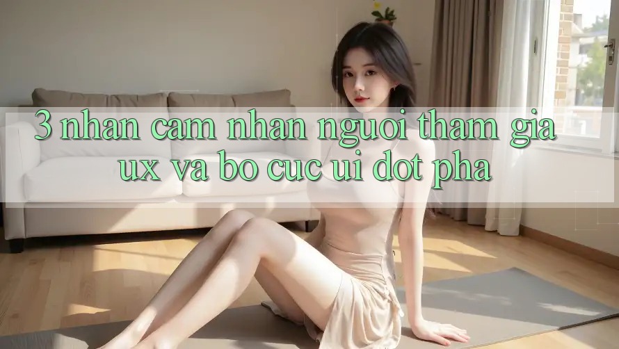 3. Nhận cảm nhận người tham gia (UX) và Bố cục (UI) đột phá