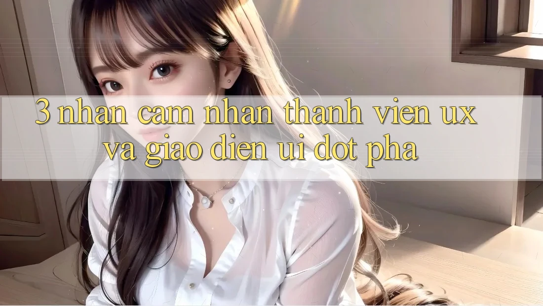 3. Nhận cảm nhận thành viên (UX) và Giao diện (UI) đột phá