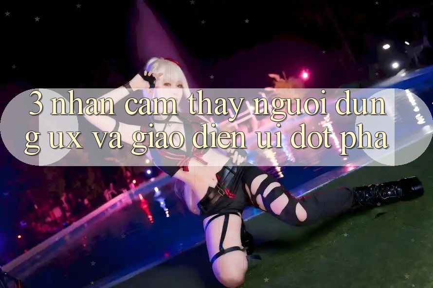 3. Nhận cảm thấy người dùng (UX) và Giao diện (UI) đột phá 3. Nhận cảm thấy người dùng (UX) và Giao diện (UI) đột phá