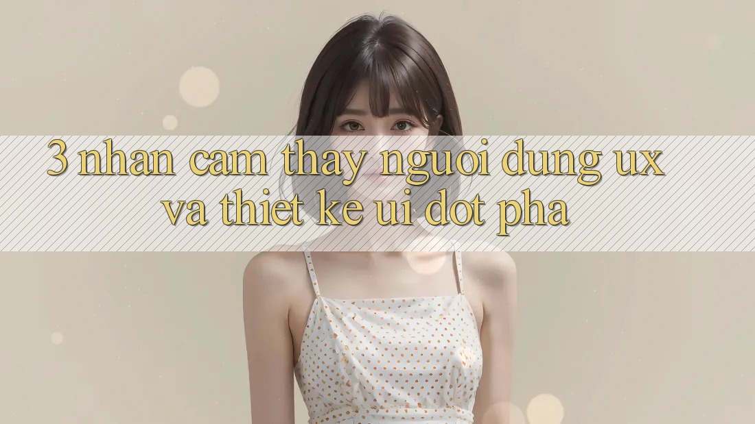 3. Nhận cảm thấy người dùng (UX) và Thiết kế (UI) đột phá
