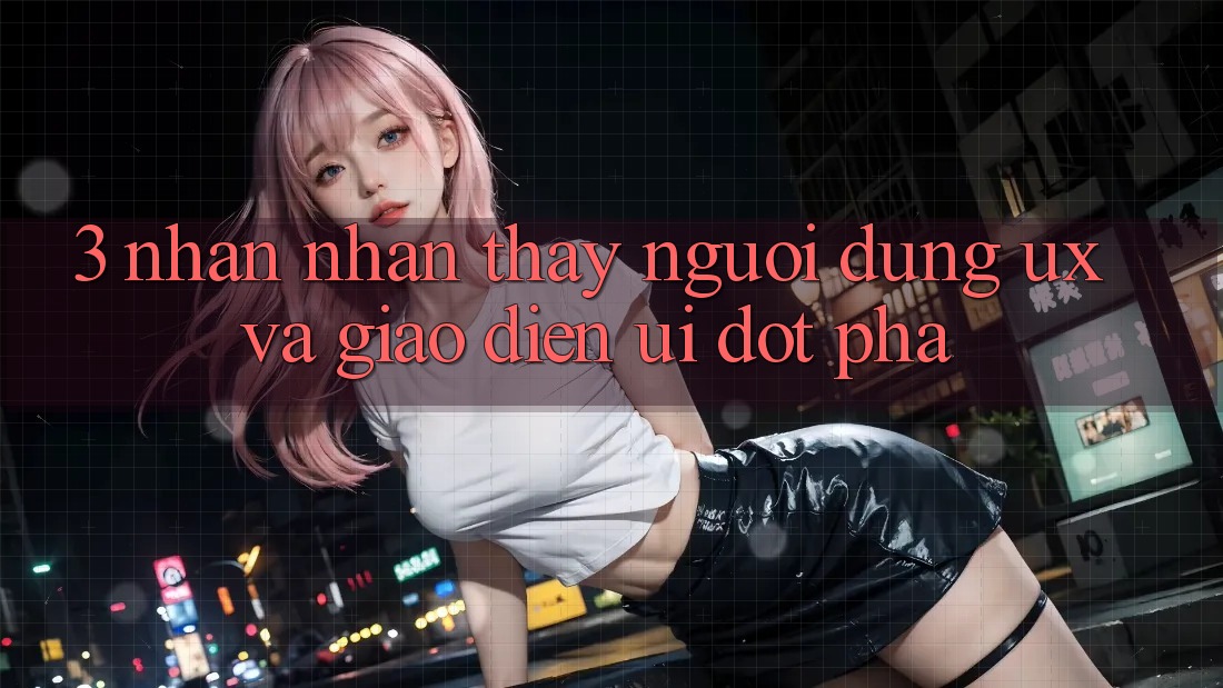 3. Nhận nhận thấy người dùng (UX) và Giao diện (UI) đột phá 3. Nhận nhận thấy người dùng (UX) và Giao diện (UI) đột phá