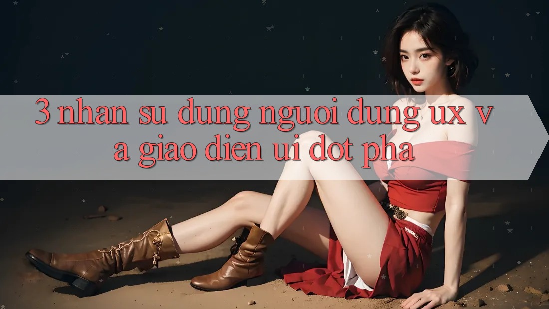 3. Nhận sử dụng người dùng (UX) và Giao diện (UI) đột phá