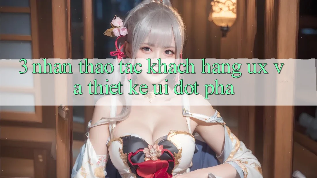 3. Nhận thao tác khách hàng (UX) và Thiết kế (UI) đột phá