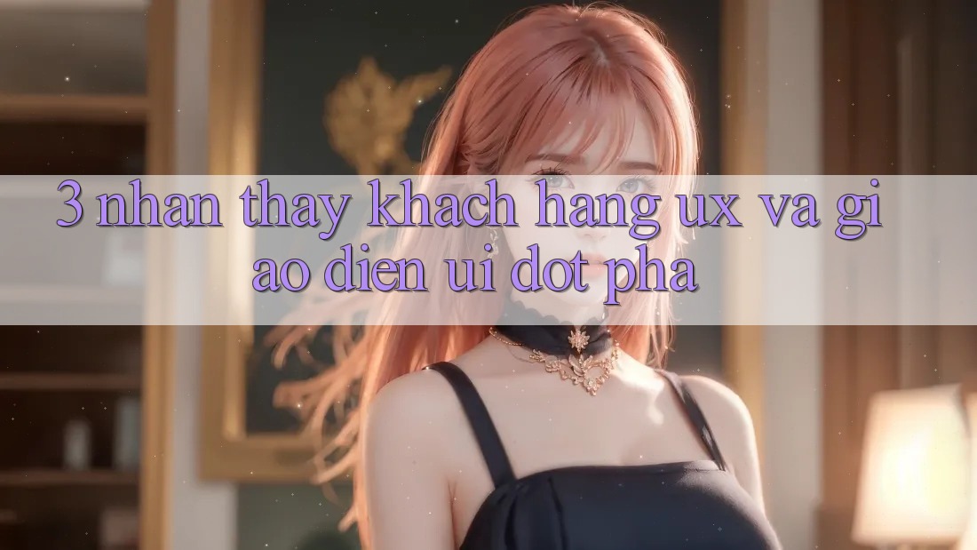 3. Nhận thấy khách hàng (UX) và Giao diện (UI) đột phá