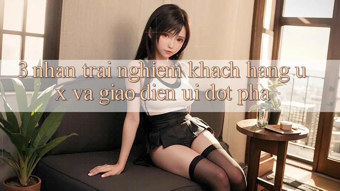 3. Nhận trải nghiệm khách hàng (UX) và Giao diện (UI) đột phá