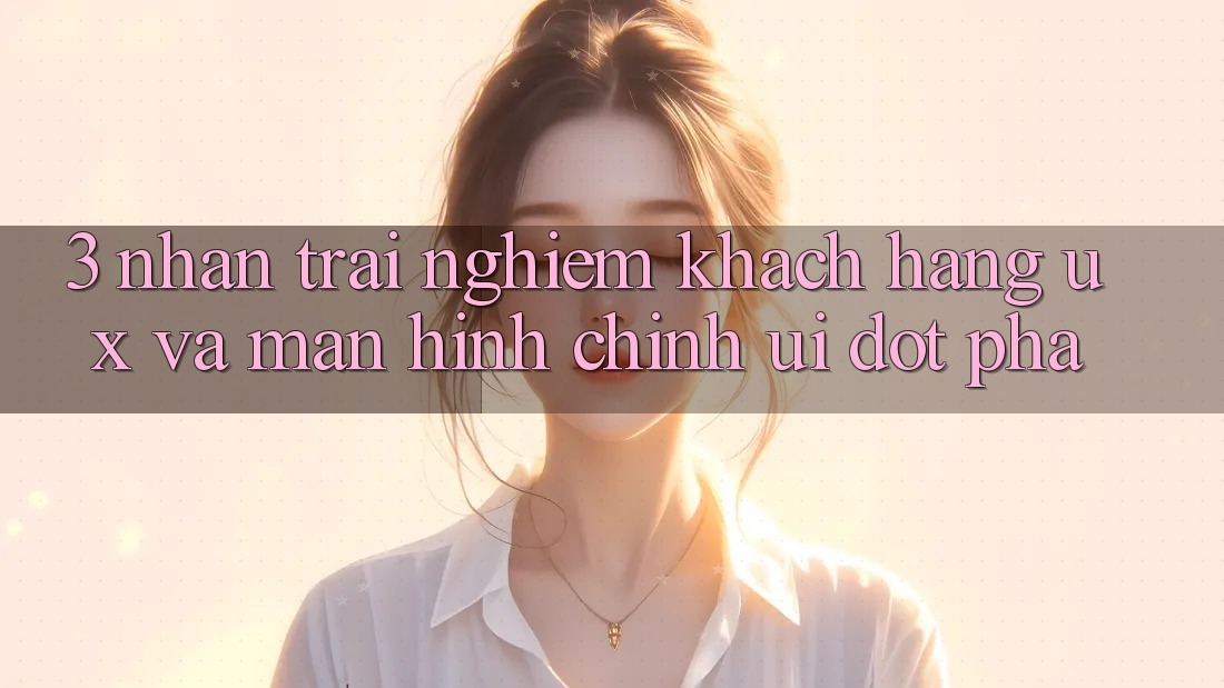 3. Nhận trải nghiệm khách hàng (UX) và Màn hình chính (UI) đột phá
