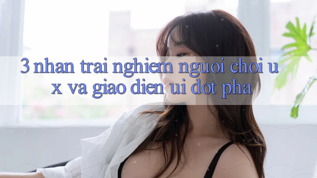 3. Nhận trải nghiệm người chơi (UX) và Giao diện (UI) đột phá