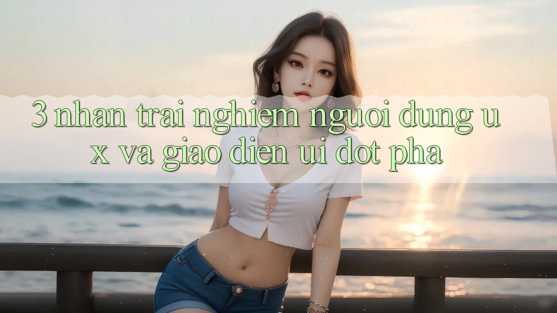 3. Nhận trải nghiệm người dùng (UX) và Giao diện (UI) đột phá 3. Nhận trải nghiệm người dùng (UX) và Giao diện (UI) đột phá