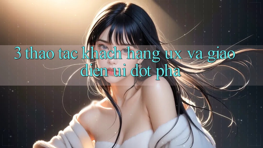 3. Thao tác khách hàng (UX) và Giao diện (UI) đột phá