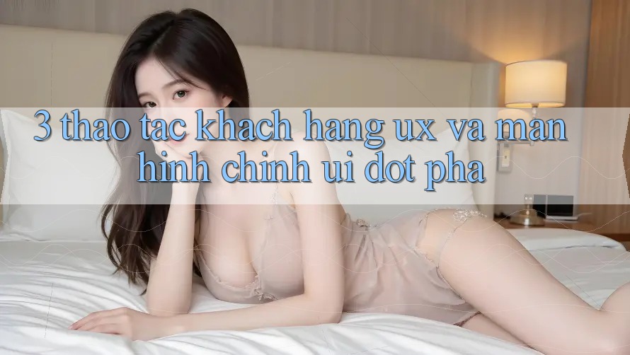 3. Thao tác khách hàng (UX) và Màn hình chính (UI) đột phá