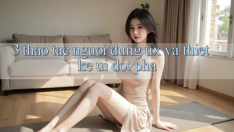 3. Thao tác người dùng (UX) và Thiết kế (UI) đột phá