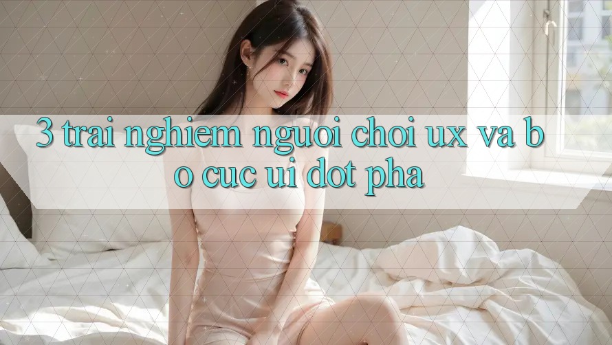 3. Trải nghiệm người chơi (UX) và Bố cục (UI) đột phá 3. Trải nghiệm người chơi (UX) và Bố cục (UI) đột phá