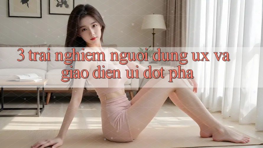 3. Trải nghiệm người dùng (UX) và Giao diện (UI) đột phá