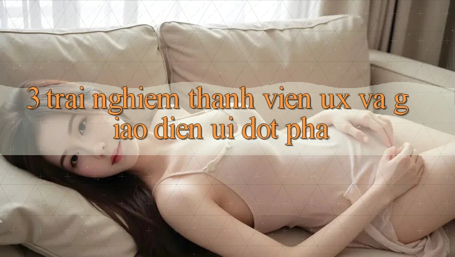 3. Trải nghiệm thành viên (UX) và Giao diện (UI) đột phá 3. Trải nghiệm thành viên (UX) và Giao diện (UI) đột phá