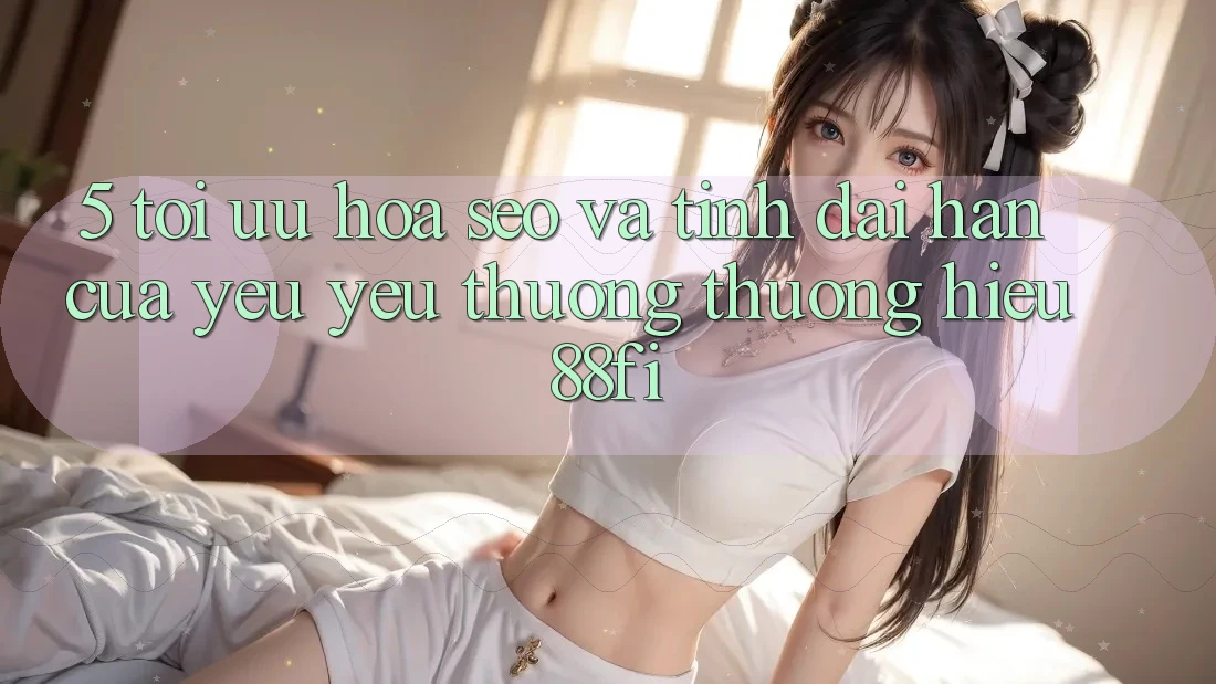 5. Tối ưu hóa SEO và Tính dài hạn của yêu yêu thương thương hiệu 88fi 5. Tối ưu hóa SEO và Tính dài hạn của yêu yêu thương thương hiệu 88fi