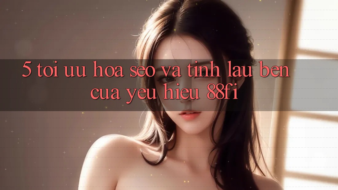 5. Tối ưu hóa SEO và Tính lâu bền của yêu hiệu 88fi