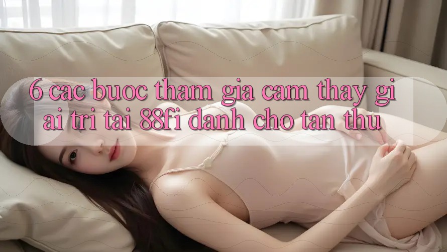 6. Các bước tham gia cảm thấy giải trí tại 88fi dành cho tân thủ 6. Các bước tham gia cảm thấy giải trí tại 88fi dành cho tân thủ