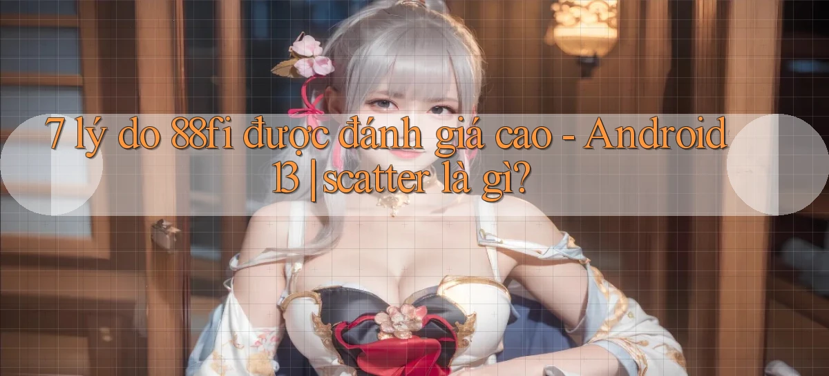 7 lý do 88fi được đánh giá cao   Android 13 scatter là gì